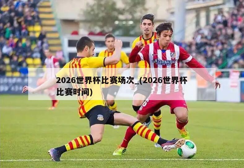 2026世界杯比赛场次_(2026世界杯比赛时间)