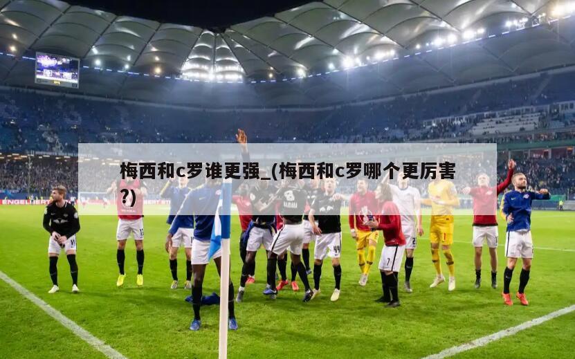 梅西和c罗谁更强_(梅西和c罗哪个更厉害?)