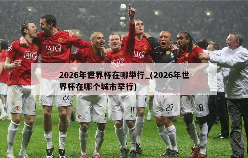 2026年世界杯在哪举行_(2026年世界杯在哪个城市举行)