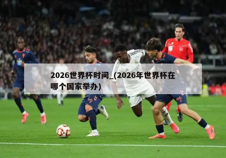 2026世界杯时间_(2026年世界杯在哪个国家举办)