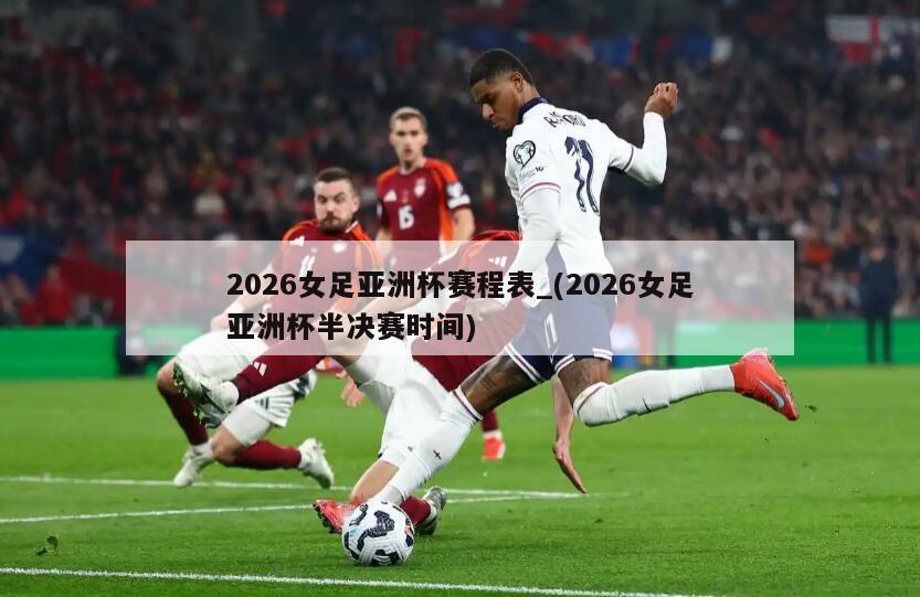 2026女足亚洲杯赛程表_(2026女足亚洲杯半决赛时间)