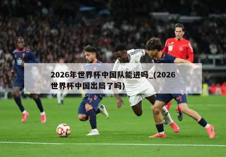 2026年世界杯中国队能进吗_(2026世界杯中国出局了吗)