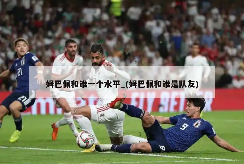 姆巴佩和谁一个水平_(姆巴佩和谁是队友)